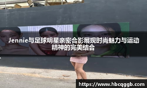 Jennie与足球明星亲密合影展现时尚魅力与运动精神的完美结合