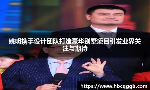 姚明携手设计团队打造豪华别墅项目引发业界关注与期待